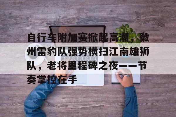 华体会体育app官网关于自行车附加赛掀起高潮，徽州雷豹队强势横扫江南雄狮队，老将里程碑之夜——节奏掌控在手的信息
